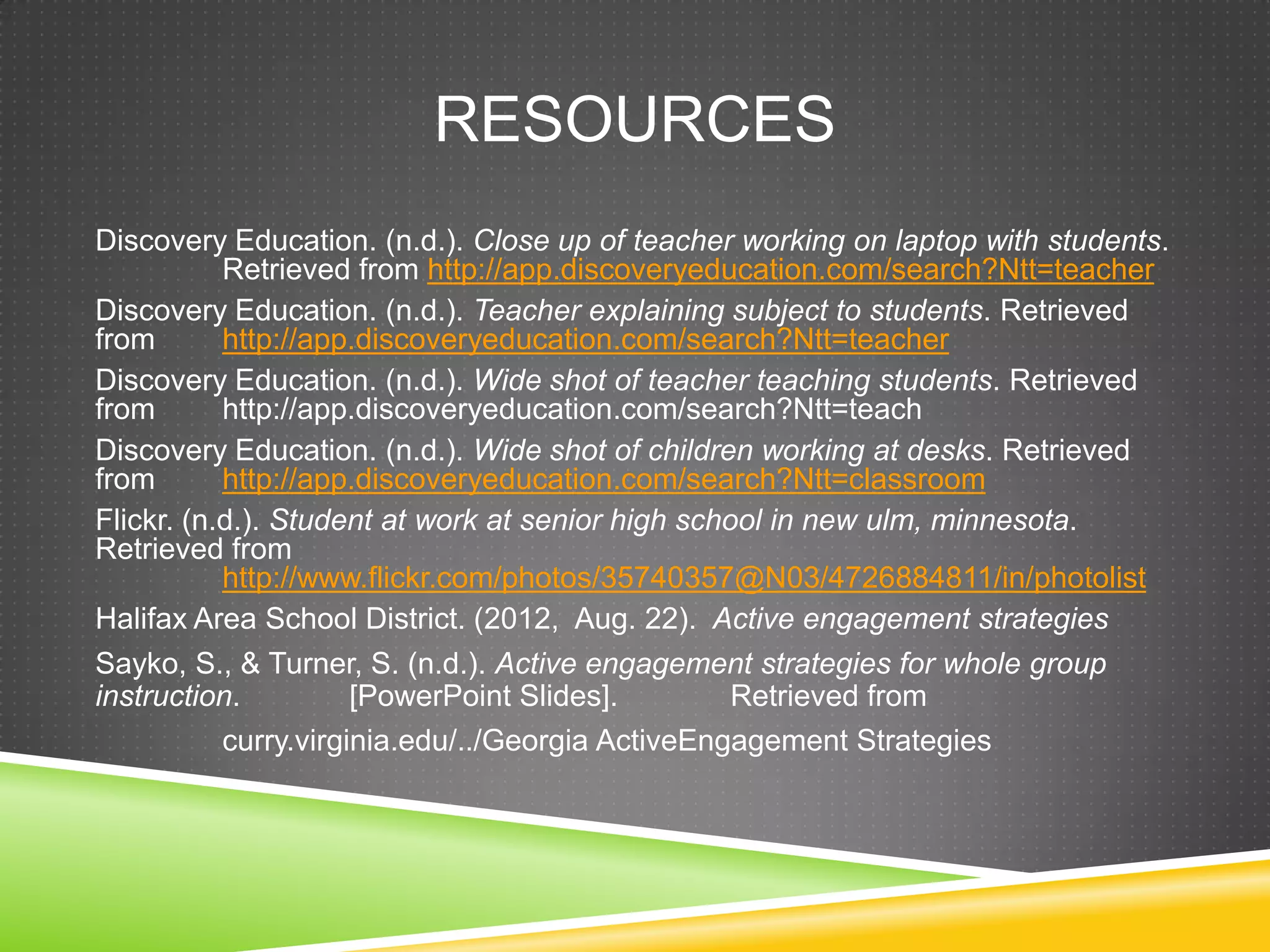RESOURCES
Discovery Education. (n.d.). Close up of teacher working on laptop with students.
Retrieved from http://app.discoveryeducation.com/search?Ntt=teacher
Discovery Education. (n.d.). Teacher explaining subject to students. Retrieved
from http://app.discoveryeducation.com/search?Ntt=teacher
Discovery Education. (n.d.). Wide shot of teacher teaching students. Retrieved
from http://app.discoveryeducation.com/search?Ntt=teach
Discovery Education. (n.d.). Wide shot of children working at desks. Retrieved
from http://app.discoveryeducation.com/search?Ntt=classroom
Flickr. (n.d.). Student at work at senior high school in new ulm, minnesota.
Retrieved from
http://www.flickr.com/photos/35740357@N03/4726884811/in/photolist
Halifax Area School District. (2012, Aug. 22). Active engagement strategies
Sayko, S., & Turner, S. (n.d.). Active engagement strategies for whole group
instruction. [PowerPoint Slides]. Retrieved from
curry.virginia.edu/../Georgia ActiveEngagement Strategies
 