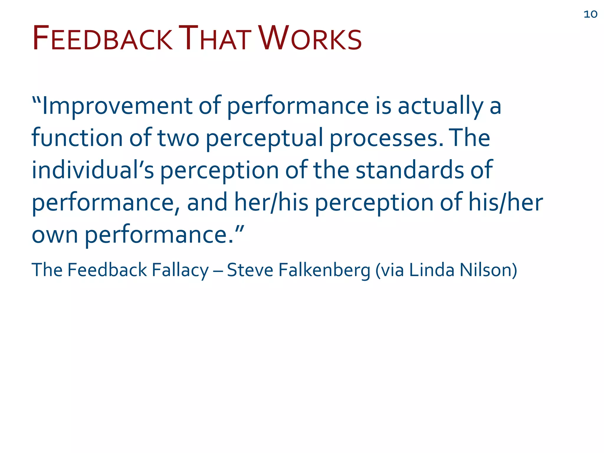 FEEDBACK THAT WORKS
10
“Improvement of performance is actually a
function of two perceptual processes.The
individual’s perception of the standards of
performance, and her/his perception of his/her
own performance.”
The Feedback Fallacy – Steve Falkenberg (via Linda Nilson)
 