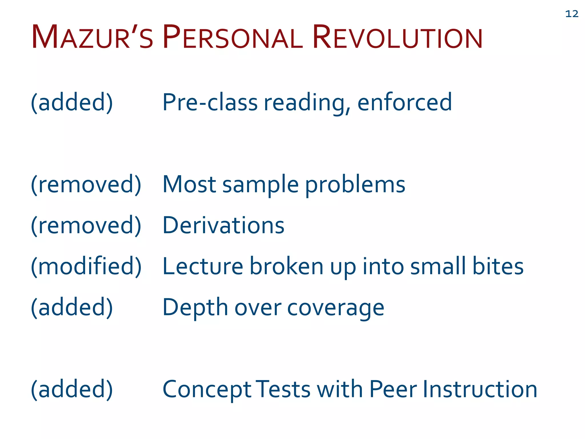 MAZUR’S PERSONAL REVOLUTION
12
(added) Pre-class reading, enforced
(removed) Most sample problems
(removed) Derivations
(modified) Lecture broken up into small bites
(added) Depth over coverage
(added) ConceptTests with Peer Instruction
 