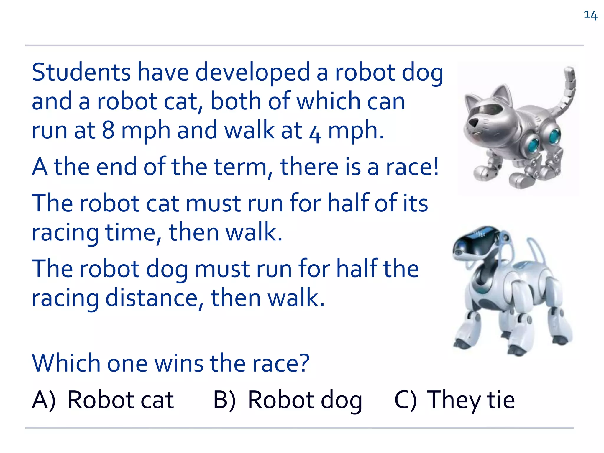 Students have developed a robot dog
and a robot cat, both of which can
run at 8 mph and walk at 4 mph.
A the end of the term, there is a race!
The robot cat must run for half of its
racing time, then walk.
The robot dog must run for half the
racing distance, then walk.
Which one wins the race?
A) Robot cat B) Robot dog C) They tie
14
 