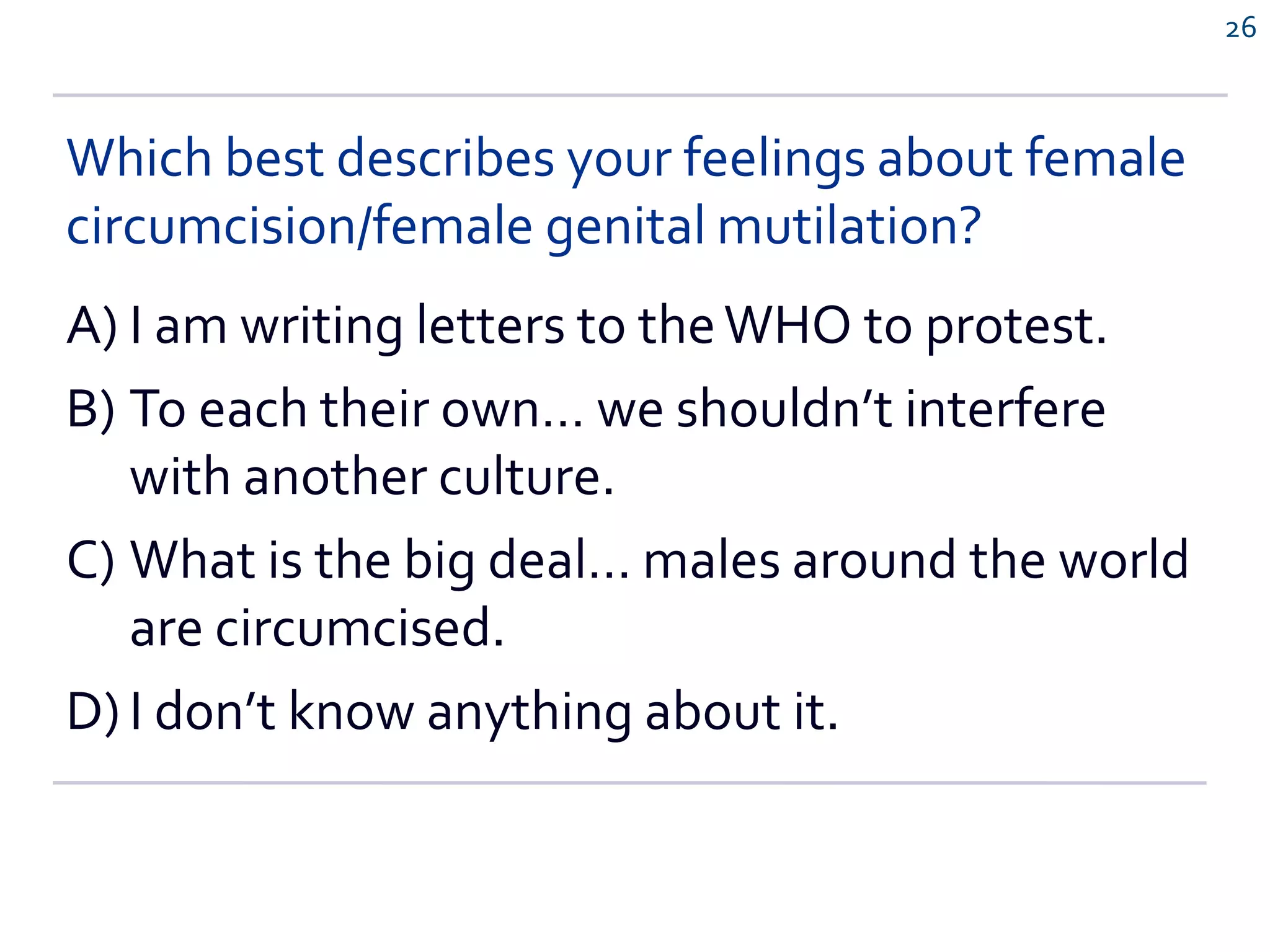 Which best describes your feelings about female
circumcision/female genital mutilation?
A) I am writing letters to theWHO to protest.
B) To each their own… we shouldn’t interfere
with another culture.
C) What is the big deal… males around the world
are circumcised.
D) I don’t know anything about it.
26
 