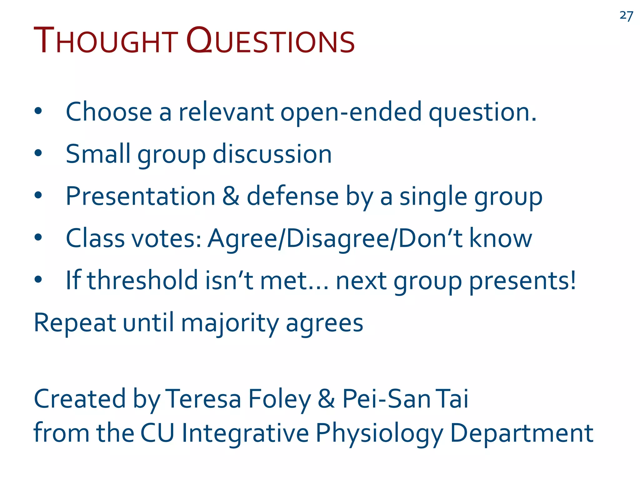 THOUGHT QUESTIONS
27
• Choose a relevant open-ended question.
• Small group discussion
• Presentation & defense by a single group
• Class votes: Agree/Disagree/Don’t know
• If threshold isn’t met… next group presents!
Repeat until majority agrees
Created byTeresa Foley & Pei-SanTai
from the CU Integrative Physiology Department
 