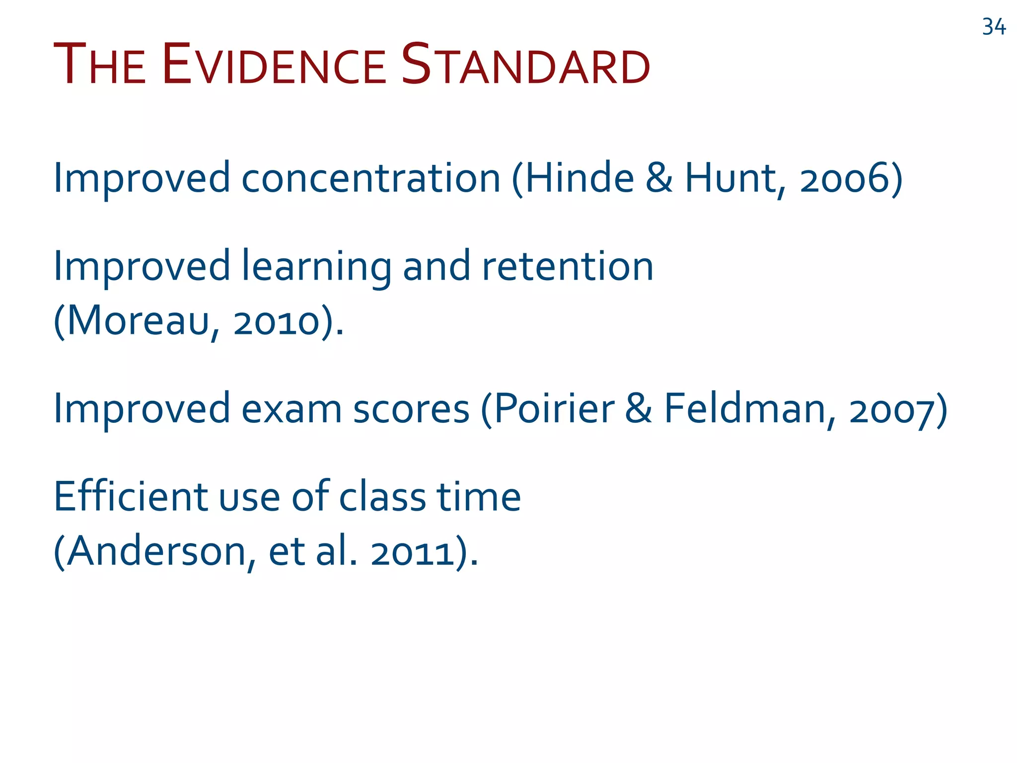 THE EVIDENCE STANDARD
34
Improved concentration (Hinde & Hunt, 2006)
Improved learning and retention
(Moreau, 2010).
Improved exam scores (Poirier & Feldman, 2007)
Efficient use of class time
(Anderson, et al. 2011).
 