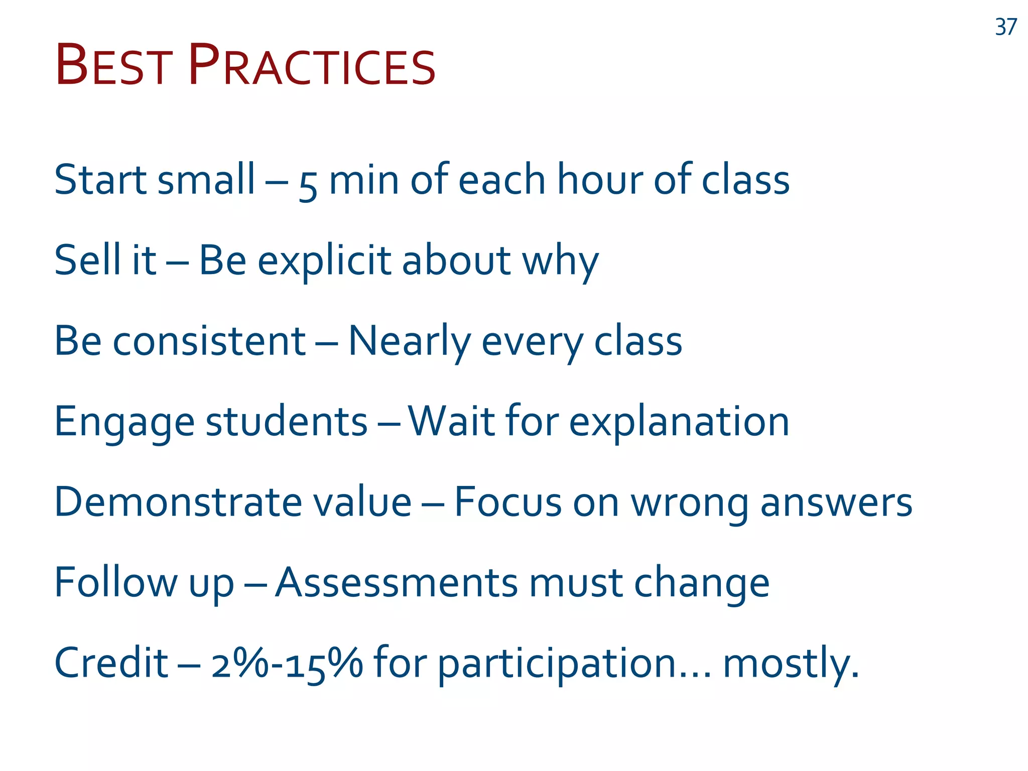 BEST PRACTICES
37
Start small – 5 min of each hour of class
Sell it – Be explicit about why
Be consistent – Nearly every class
Engage students –Wait for explanation
Demonstrate value – Focus on wrong answers
Follow up – Assessments must change
Credit – 2%-15% for participation… mostly.
 