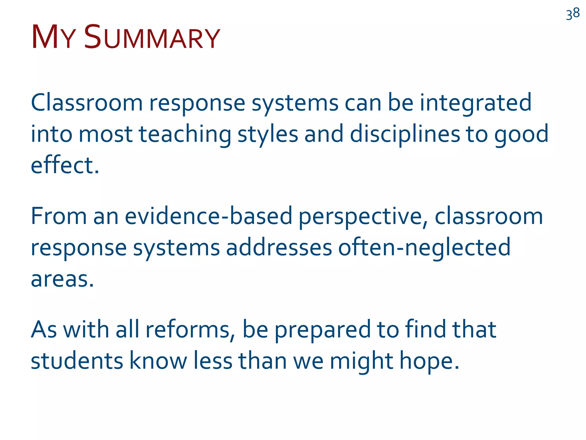 MY SUMMARY
38
Classroom response systems can be integrated
into most teaching styles and disciplines to good
effect.
From an evidence-based perspective, classroom
response systems addresses often-neglected
areas.
As with all reforms, be prepared to find that
students know less than we might hope.
 