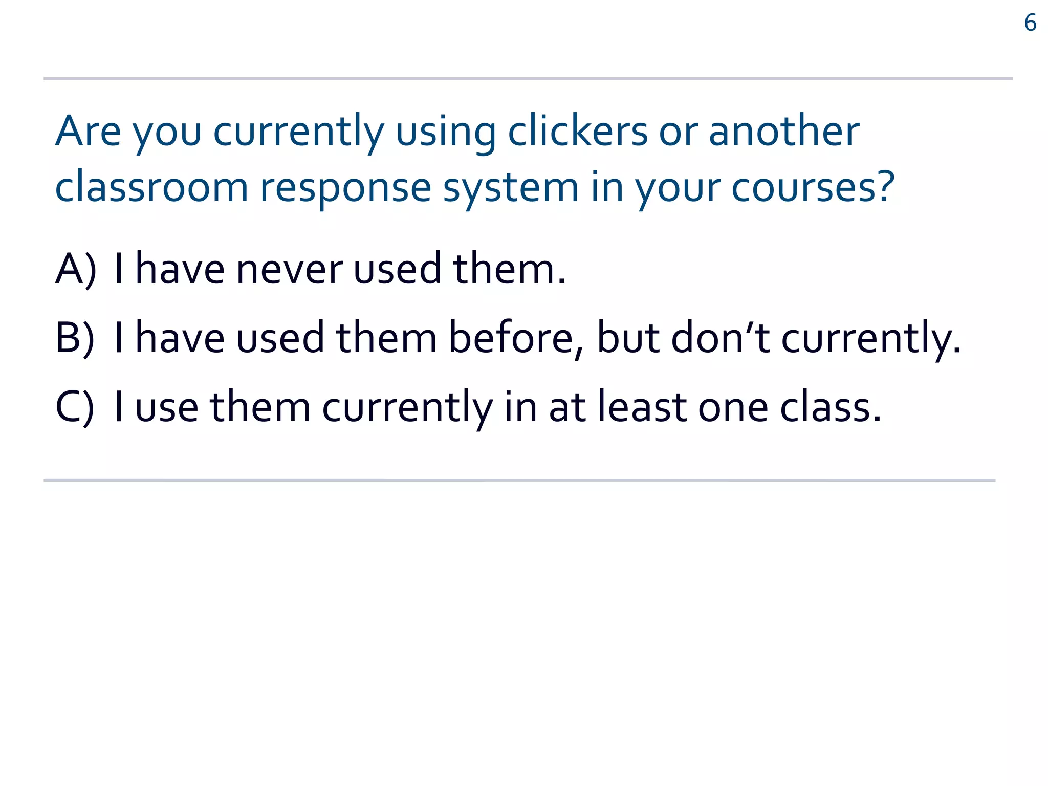 6
Are you currently using clickers or another
classroom response system in your courses?
A) I have never used them.
B) I have used them before, but don’t currently.
C) I use them currently in at least one class.
 