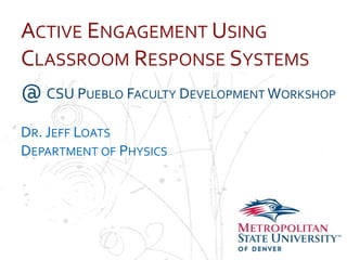 Name
School
Department
ACTIVE ENGAGEMENT USING
CLASSROOM RESPONSE SYSTEMS
@ CSU PUEBLO FACULTY DEVELOPMENT WORKSHOP
DR. JEFF LOATS
DEPARTMENT OF PHYSICS
 