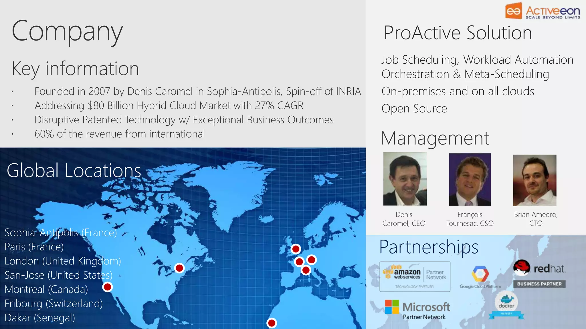 Global Locations
Partnerships
Key information
Management
Denis
Caromel, CEO
François
Tournesac, CSO
Brian Amedro,
CTO
 Founded in 2007 by Denis Caromel in Sophia-Antipolis, Spin-off of INRIA
 Addressing $80 Billion Hybrid Cloud Market with 27% CAGR
 Disruptive Patented Technology w/ Exceptional Business Outcomes
 60% of the revenue from international
Sophia-Antipolis (France)
Paris (France)
London (United Kingdom)
San-Jose (United States)
Montreal (Canada)
Fribourg (Switzerland)
Dakar (Senegal)
ProActive Solution
Job Scheduling, Workload Automation
Orchestration & Meta-Scheduling
On-premises and on all clouds
Open Source
 