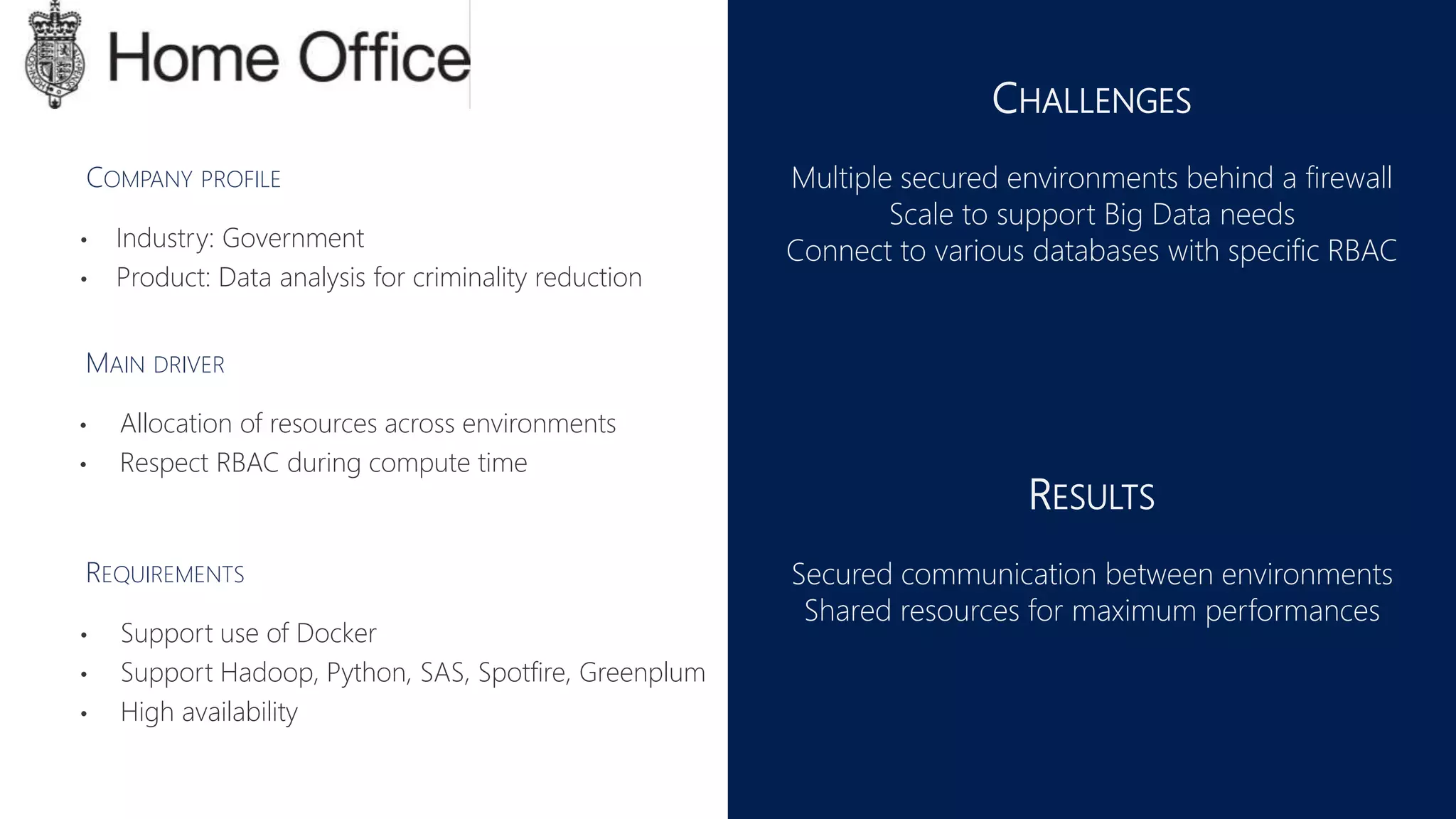 CHALLENGES
Multiple secured environments behind a firewall
Scale to support Big Data needs
Connect to various databases with specific RBAC
RESULTS
Secured communication between environments
Shared resources for maximum performances
• Allocation of resources across environments
• Respect RBAC during compute time
MAIN DRIVER
REQUIREMENTS
• Support use of Docker
• Support Hadoop, Python, SAS, Spotfire, Greenplum
• High availability
COMPANY PROFILE
• Industry: Government
• Product: Data analysis for criminality reduction
 