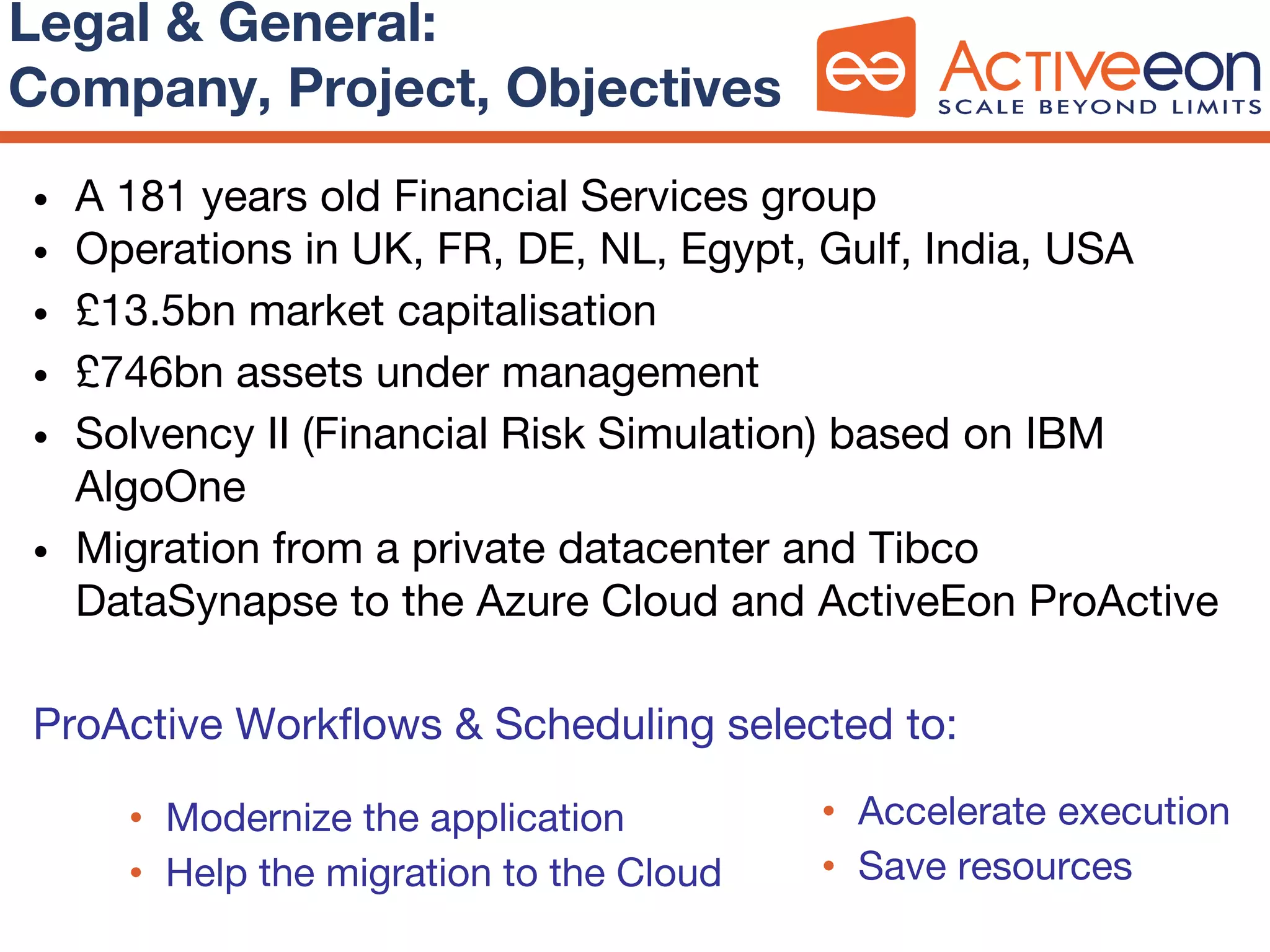 • A 181 years old Financial Services group
• Operations in UK, FR, DE, NL, Egypt, Gulf, India, USA
• £13.5bn market capitalisation
• £746bn assets under management
• Solvency II (Financial Risk Simulation) based on IBM
AlgoOne
• Migration from a private datacenter and Tibco
DataSynapse to the Azure Cloud and ActiveEon ProActive
ProActive Workflows & Scheduling selected to:
Legal & General:
Company, Project, Objectives
• Modernize the application
• Help the migration to the Cloud
• Accelerate execution
• Save resources
 