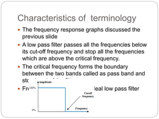 Characteristics of terminology
 The frequency response graphs discussed the
previous slide
 A low pass filter passes all the frequencies below
its cut-off frequency and stop all the frequencies
which are above the critical frequency.
 The critical frequency forms the boundary
between the two bands called as pass band and
stop band of the filter.
 Frequency response of an ideal low pass filter
 