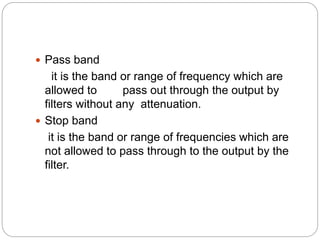  Pass band
it is the band or range of frequency which are
allowed to pass out through the output by
filters without any attenuation.
 Stop band
it is the band or range of frequencies which are
not allowed to pass through to the output by the
filter.
 