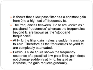  it shows that a low pass filter has a constant gain
from 0 to a high cut off frequency fc.
 The frequencies between 0 to fc are known as “
passband frequencies” whereas the frequencies
beyond fc are known as the “stopband
frequencies”.
 At f= fc the filter gain makes a sudden transition
to zero. Therefore all the frequencies beyond fc
are completely attenuated.
 Previous slide figure shows the frequency
response of a practical low-pass filter. gain does
not change suddenly at f= fc. Instead as f
increase, the gain reduces gradually.
 