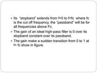  Its “stopband” extends from f=0 to f=fc where fc
is the cut off frequency. the “passband” will be for
all frequencies above Fc.
 The gain of an ideal high-pass filter is 0 over its
stopband constant over its passband.
 The gain make a sudden transition from 0 to 1 at
f= fc show in figure.
 