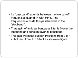  Its “passband” extends between the two cut-off
frequencies fL anfd fH with fH>fL. The
frequencies outside this passband lie in the
“stopband “.
 Thae gain of an ideal bandpass filter is 0 over the
stopband and constant over its passband.
 The gain will make sudden trasitions from 0 to 1
at f=fL and from 1 to 0 f=fJ as shown in figure.
 