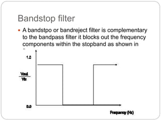 Bandstop filter
 A bandstpo or bandreject filter is complementary
to the bandpass filter it blocks out the frequency
components within the stopband as shown in
figure.
 