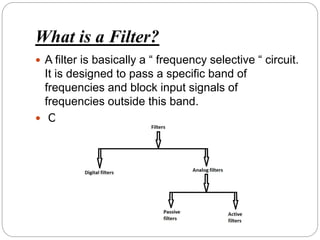 What is a Filter?
 A filter is basically a “ frequency selective “ circuit.
It is designed to pass a specific band of
frequencies and block input signals of
frequencies outside this band.
 Classification of Filters
 