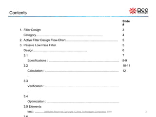 Contents
Slide
#
1. Filter Design
Category..............................................................................
2. Active Filter Design Flow-Chart.............................................................
3. Passive Low Pass Filter
Design...............................................................
3.1
Specifications : ..................................................................................
3.2
Calculation : ......................................................................................
.
3.3
Verification : ......................................................................................
.
3.4
Optimization : ....................................................................................
3.5 Elements
test : ...................................................................................
3
4
5
5
6
7
8-9
10-11
12
2All Rights Reserved Copyright (C) Bee Technologies Corporation 2009
 