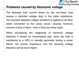 The distorted load current drawn by the non-linear load
causes a distorted voltage drop in the cable impedance.
The resultant distorted voltage waveform is applied to all other
loads connected to the same circuit, causing harmonic
currents to flow in them - even if they are linear loads.
When considering the magnitude of harmonic voltage
distortion it should be remembered that, when the load is
transferred to a UPS or standby generator during a power
failure, the source impedance and the resulting voltage
distortion will be much higher.
Problems caused by Harmonic voltage
 