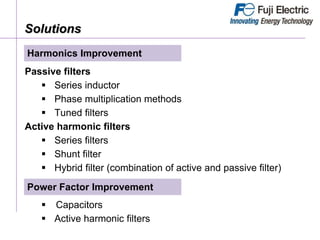 Solutions
Passive filters
 Series inductor
 Phase multiplication methods
 Tuned filters
Active harmonic filters
 Series filters
 Shunt filter
 Hybrid filter (combination of active and passive filter)
Harmonics Improvement
 Capacitors
 Active harmonic filters
Power Factor Improvement
 