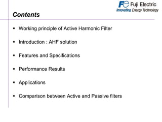 Contents
 Working principle of Active Harmonic Filter
 Introduction : AHF solution
 Features and Specifications
 Performance Results
 Applications
 Comparison between Active and Passive filters
 