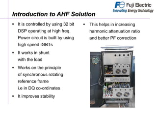 Introduction to AHF Solution
 It is controlled by using 32 bit
DSP operating at high freq.
Power circuit is built by using
high speed IGBTs
 It works in shunt
with the load
 Works on the principle
of synchronous rotating
reference frame
i.e in DQ co-ordinates
 It improves stability
 This helps in increasing
harmonic attenuation ratio
and better PF correction
 
