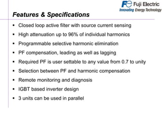 Features & Specifications
 Closed loop active filter with source current sensing
 High attenuation up to 96% of individual harmonics
 Programmable selective harmonic elimination
 PF compensation, leading as well as lagging
 Required PF is user settable to any value from 0.7 to unity
 Selection between PF and harmonic compensation
 Remote monitoring and diagnosis
 IGBT based inverter design
 3 units can be used in parallel
 