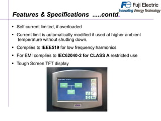  Self current limited, if overloaded
 Current limit is automatically modified if used at higher ambient
temperature without shutting down.
 Complies to IEEE519 for low frequency harmonics
 For EMI complies to IEC62040-2 for CLASS A restricted use
 Tough Screen TFT display
Features & Specifications .....contd.
 