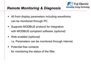 Remote Monitoring & Diagnosis
 All front display parameters including waveforms
can be monitored through PC.
 Supports MODBUS protocol for integration
with MODBUS compliant software (optional)
 Web enabled (optional)
i.e. Parameters can be monitored through internet.
 Potential free contacts
for monitoring the status of the filter.
 