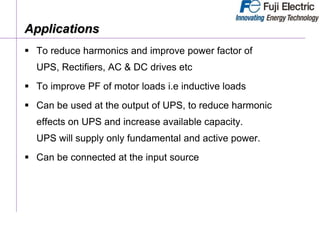 Applications
 To reduce harmonics and improve power factor of
UPS, Rectifiers, AC & DC drives etc
 To improve PF of motor loads i.e inductive loads
 Can be used at the output of UPS, to reduce harmonic
effects on UPS and increase available capacity.
UPS will supply only fundamental and active power.
 Can be connected at the input source
 