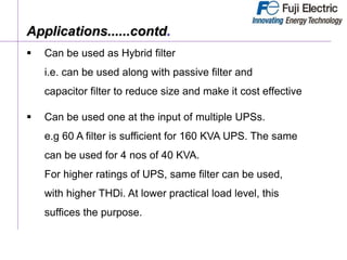  Can be used as Hybrid filter
i.e. can be used along with passive filter and
capacitor filter to reduce size and make it cost effective
 Can be used one at the input of multiple UPSs.
e.g 60 A filter is sufficient for 160 KVA UPS. The same
can be used for 4 nos of 40 KVA.
For higher ratings of UPS, same filter can be used,
with higher THDi. At lower practical load level, this
suffices the purpose.
Applications......contd.
 