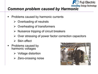 Problems caused by harmonic currents
 Overloading of neutrals
 Overheating of transformers
 Nuisance tripping of circuit breakers
 Over stressing of power factor correction capacitors
 Skin effect
 Problems caused by
harmonic voltages
 Voltage distortion
 Zero-crossing noise
Common problem caused by Harmonic
 