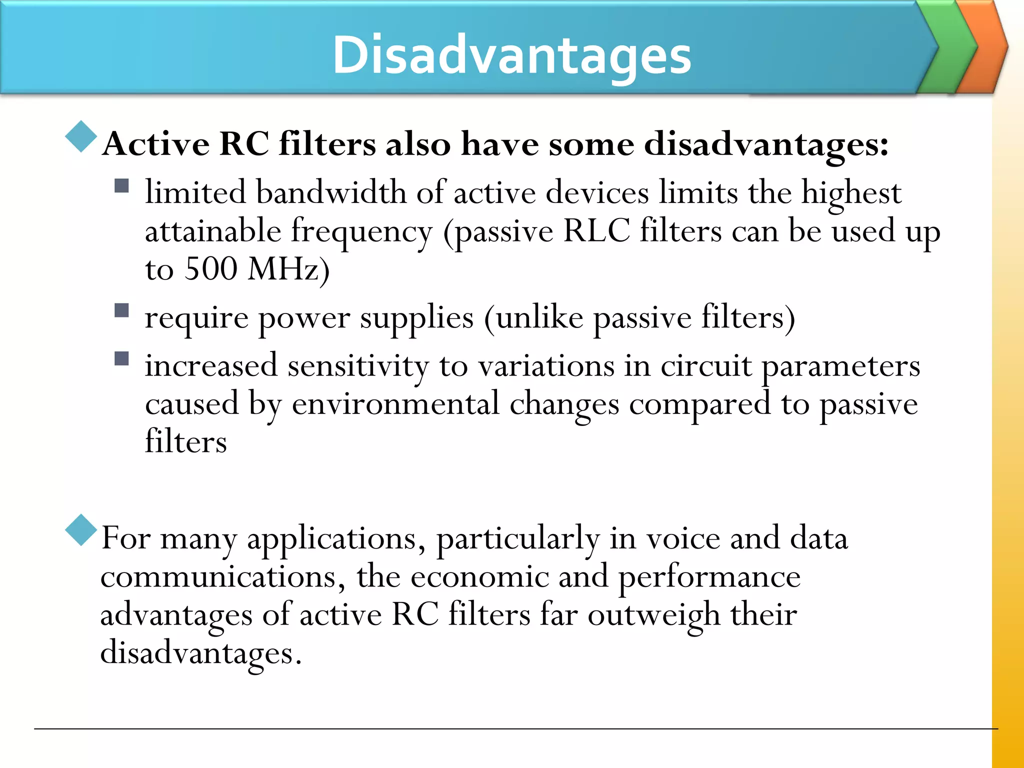 Disadvantages
Active RC filters also have some disadvantages:
 limited bandwidth of active devices limits the highest
attainable frequency (passive RLC filters can be used up
to 500 MHz)
 require power supplies (unlike passive filters)
 increased sensitivity to variations in circuit parameters
caused by environmental changes compared to passive
filters
For many applications, particularly in voice and data
communications, the economic and performance
advantages of active RC filters far outweigh their
disadvantages.
 