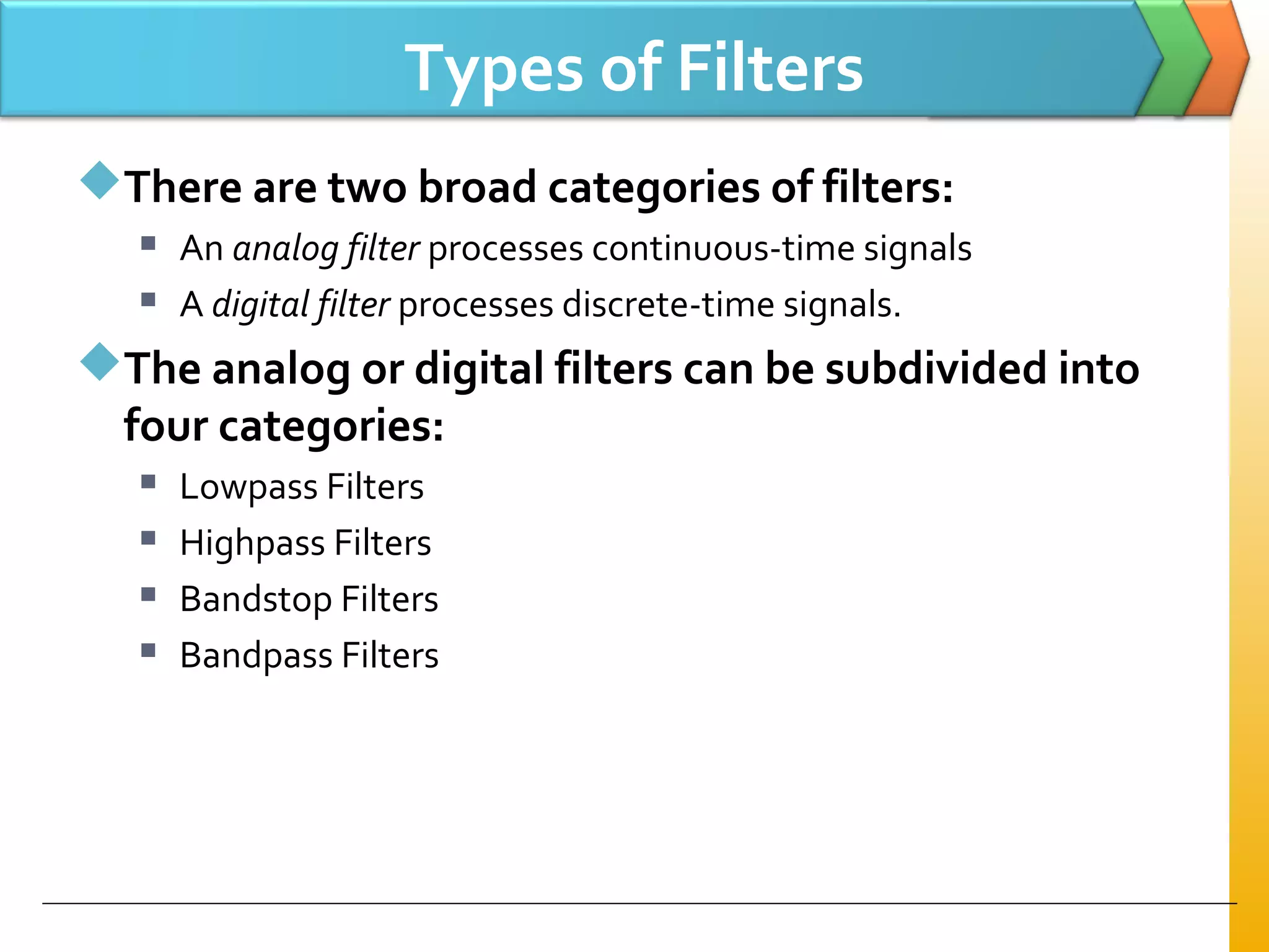 Types of Filters
There are two broad categories of filters:
 An analog filter processes continuous-time signals
 A digital filter processes discrete-time signals.
The analog or digital filters can be subdivided into
four categories:
 Lowpass Filters
 Highpass Filters
 Bandstop Filters
 Bandpass Filters
 