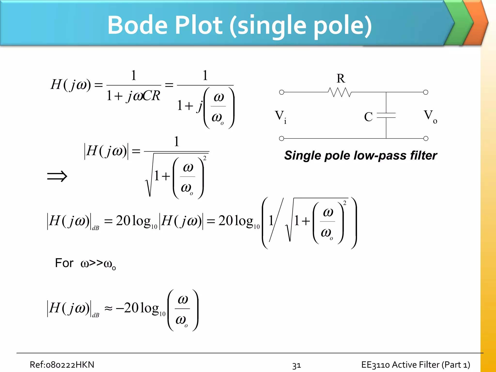 Ref:080222HKN EE3110 Active Filter (Part 1)31
Bode Plot (single pole)






+
=
+
=
o
j
CRj
jH
ω
ωω
ω
1
1
1
1
)(
2
1
1
)(






+
=
o
jH
ω
ω
ω














+==
2
1010
11log20)(log20)(
o
dB
jHjH
ω
ω
ωω
⇒






−≈
o
dB
jH
ω
ω
ω 10
log20)(
For ω>>ωo
R
C VoVi
Single pole low-pass filter
 