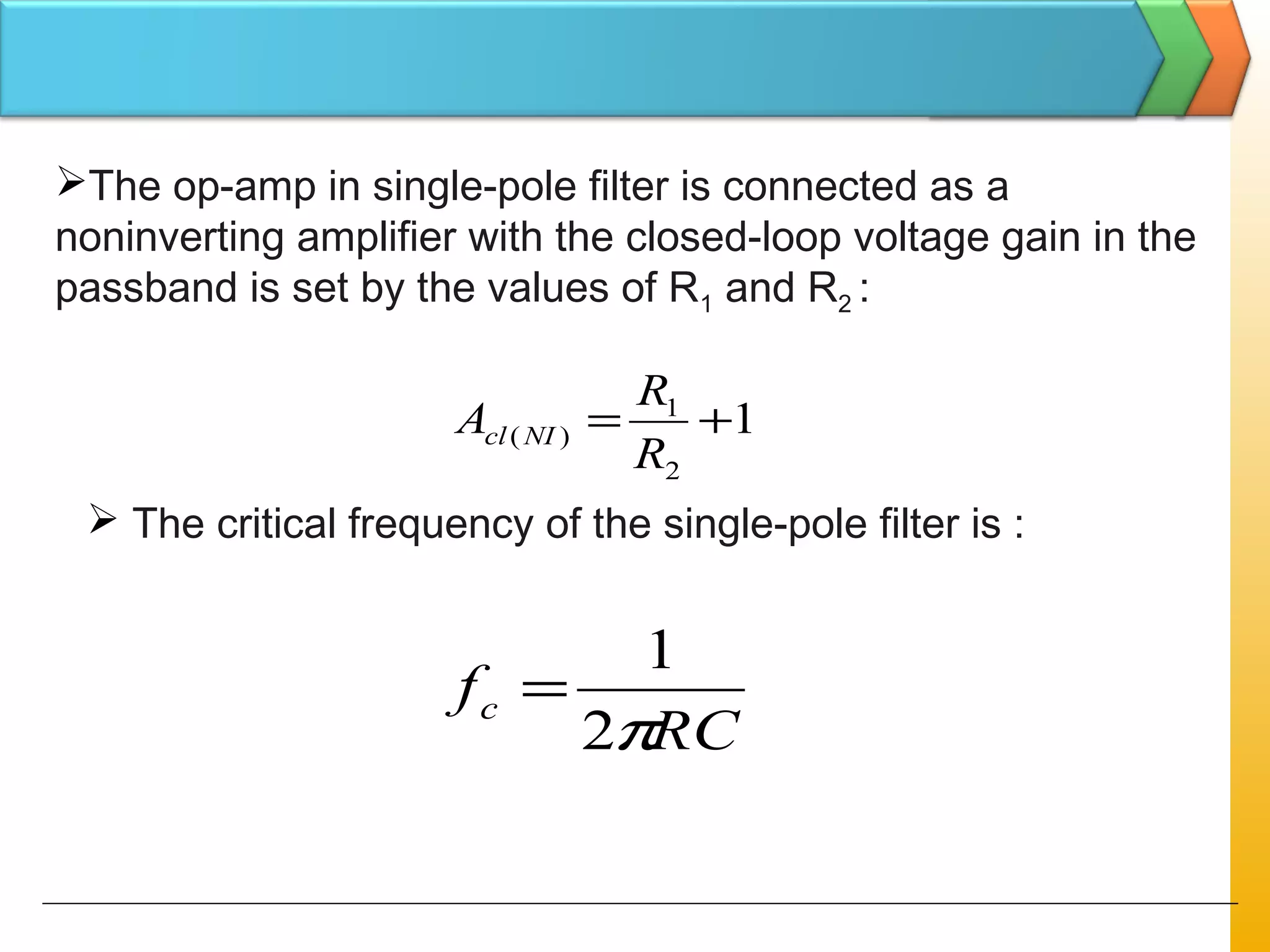 The op-amp in single-pole filter is connected as a
noninverting amplifier with the closed-loop voltage gain in the
passband is set by the values of R1 and R2 :
1
2
1
)( +=
R
R
A NIcl
 The critical frequency of the single-pole filter is :
RC
fc
π2
1
=
 