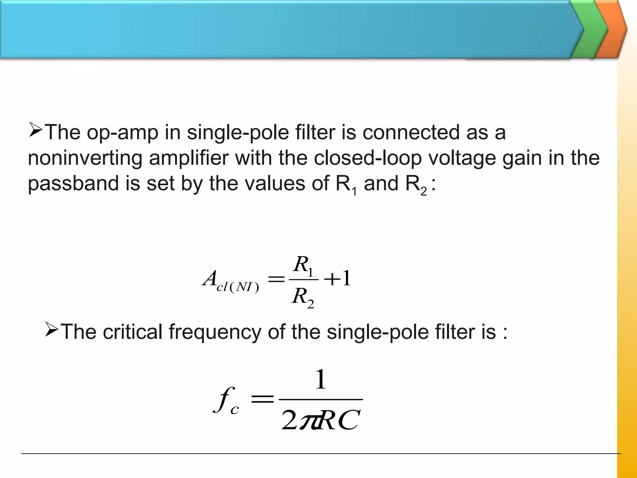 The op-amp in single-pole filter is connected as a
noninverting amplifier with the closed-loop voltage gain in the
passband is set by the values of R1 and R2 :
1
2
1
)( +=
R
R
A NIcl
The critical frequency of the single-pole filter is :
RC
fc
π2
1
=
 