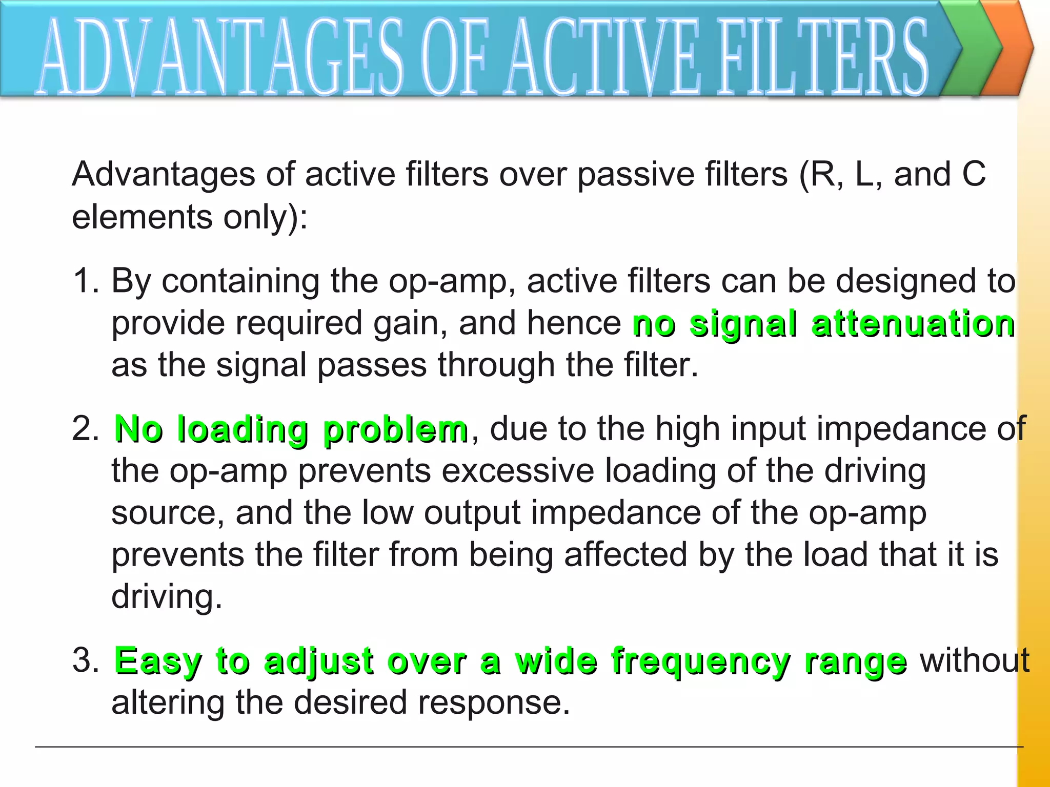 Advantages of active filters over passive filters (R, L, and C
elements only):
1. By containing the op-amp, active filters can be designed to
provide required gain, and hence no signal attenuationno signal attenuation
as the signal passes through the filter.
2. No loading problemNo loading problem, due to the high input impedance of
the op-amp prevents excessive loading of the driving
source, and the low output impedance of the op-amp
prevents the filter from being affected by the load that it is
driving.
3. Easy to adjust over a wide frequency rangeEasy to adjust over a wide frequency range without
altering the desired response.
 