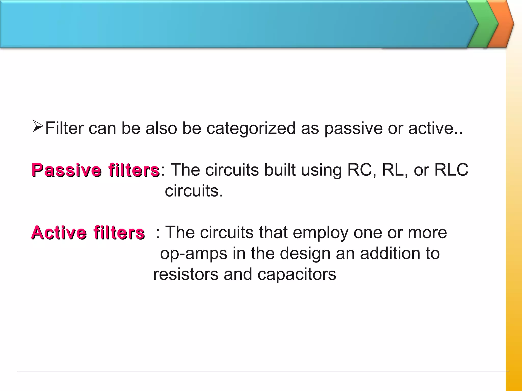 Filter can be also be categorized as passive or active..
Passive filtersPassive filters: The circuits built using RC, RL, or RLC
circuits.
Active filtersActive filters : The circuits that employ one or more
op-amps in the design an addition to
resistors and capacitors
 