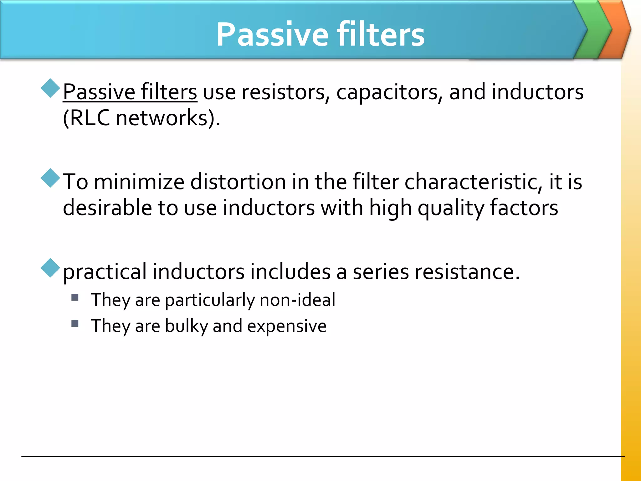 Passive filters
Passive filters use resistors, capacitors, and inductors
(RLC networks).
To minimize distortion in the filter characteristic, it is
desirable to use inductors with high quality factors
practical inductors includes a series resistance.
 They are particularly non-ideal
 They are bulky and expensive
 