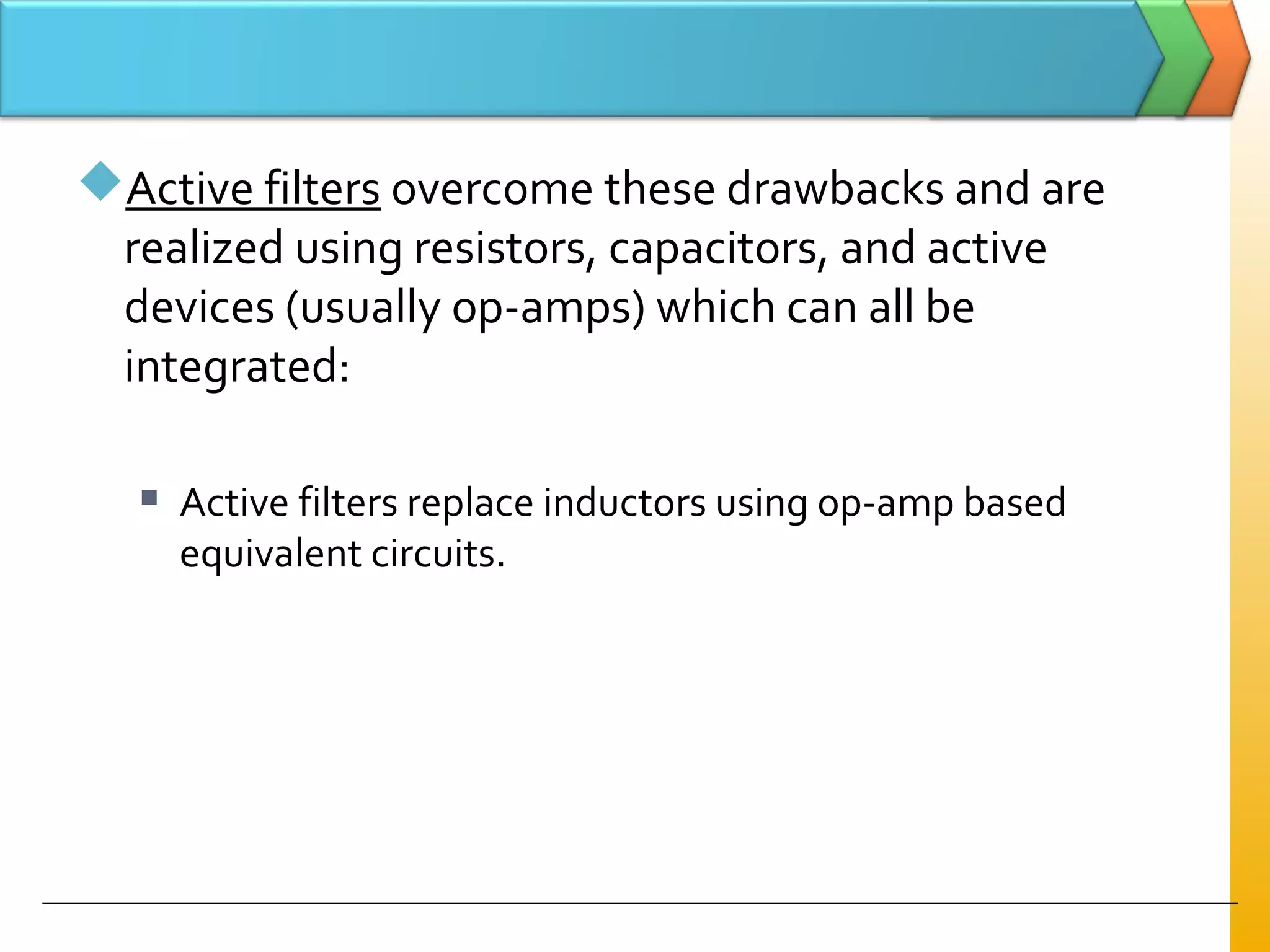 Active filters overcome these drawbacks and are
realized using resistors, capacitors, and active
devices (usually op-amps) which can all be
integrated:
 Active filters replace inductors using op-amp based
equivalent circuits.
 