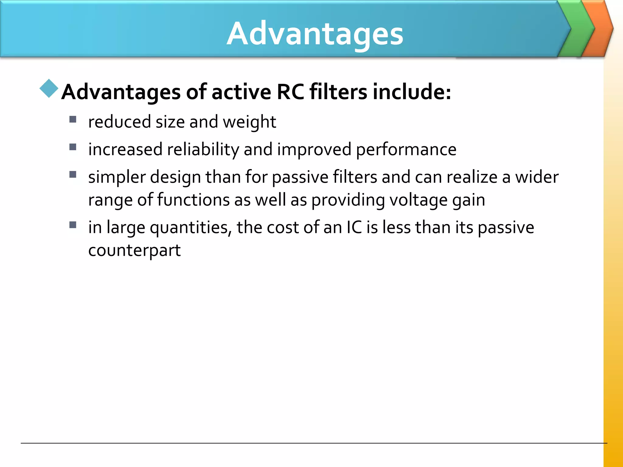 Advantages
Advantages of active RC filters include:
 reduced size and weight
 increased reliability and improved performance
 simpler design than for passive filters and can realize a wider
range of functions as well as providing voltage gain
 in large quantities, the cost of an IC is less than its passive
counterpart
 