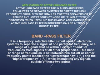 APPLICATION OF ACTIVE HIGH-PASS FILTER
ACTIVE HIGH PASS FILTERS ARE IN AUDIO AMPLIFIERS,
EQUALIZERS OR SPEAKER SYSTEMS TO DIRECT THE HIGH
FREQUENCY SIGNALS TO THE SMALLER TWEETER SPEAKERS OR TO
REDUCE ANY LOW FREQUENCY NOISE OR “RUMBLE” TYPE
DISTORTION. WHEN USED LIKE THIS IN AUDIO APPLICATIONS THE
ACTIVE HIGH PASS FILTER IS SOMETIMES CALLED A “TREBLE
BOOST” FILTER.
BAND –PASS FILTER
It is a frequency selective filter circuit used in electronic
systems to separate a signal at one particular frequency, or a
range of signals that lie within a certain “band” of
frequencies from signals at all other frequencies. This band
or range of frequencies is set between two cut-off or corner
frequency points labelled the “lower frequency” ( ƒL ) and the
“higher frequency” ( ƒH ) while attenuating any signals
outside of these two points.
 