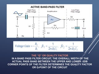 ACTIVE BAND-PASS FILTER
THE “Q” OR QUALITY FACTOR
IN A BAND PASS FILTER CIRCUIT, THE OVERALL WIDTH OF THE
ACTUAL PASS BAND BETWEEN THE UPPER AND LOWER -3DB
CORNER POINTS OF THE FILTER DETERMINES THE QUALITY FACTOR
OR Q-POINT OF THE CIRCUIT
 