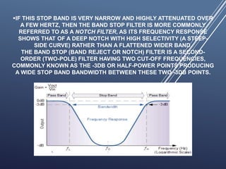 IF THIS STOP BAND IS VERY NARROW AND HIGHLY ATTENUATED OVER
A FEW HERTZ, THEN THE BAND STOP FILTER IS MORE COMMONLY
REFERRED TO AS A NOTCH FILTER, AS ITS FREQUENCY RESPONSE
SHOWS THAT OF A DEEP NOTCH WITH HIGH SELECTIVITY (A STEEP-
SIDE CURVE) RATHER THAN A FLATTENED WIDER BAND.
THE BAND STOP (BAND REJECT OR NOTCH) FILTER IS A SECOND-
ORDER (TWO-POLE) FILTER HAVING TWO CUT-OFF FREQUENCIES,
COMMONLY KNOWN AS THE -3DB OR HALF-POWER POINTS PRODUCING
A WIDE STOP BAND BANDWIDTH BETWEEN THESE TWO -3DB POINTS.
 