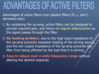 Advantages of active filters over passive filters (R, L, and C
elements only):
1. By containing the op-amp, active filters can be designed to
provide required gain, and hence no signal attenuation as
the signal passes through the filter.
2. No loading problem, due to the high input impedance of
the op-amp prevents excessive loading of the driving source,
and the low output impedance of the op-amp prevents the
filter from being affected by the load that it is driving.
3. Easy to adjust over a wide frequency range without
altering the desired response.
 