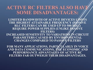 ACTIVE RC FILTERS ALSO HAVE
SOME DISADVANTAGES:
LIMITED BANDWIDTH OFACTIVE DEVICES LIMITS
THE HIGHEST ATTAINABLE FREQUENCY (PASSIVE
RLC FILTERS CAN BE USED UP TO 500 MHZ)
REQUIRE POWER SUPPLIES (UNLIKE PASSIVE
FILTERS)
INCREASED SENSITIVITY TO VARIATIONS IN CIRCUIT
PARAMETERS CAUSED BY ENVIRONMENTAL
CHANGES COMPARED TO PASSIVE FILTERS
FOR MANY APPLICATIONS, PARTICULARLY IN VOICE
AND DATA COMMUNICATIONS, THE ECONOMIC AND
PERFORMANCE ADVANTAGES OFACTIVE RC
FILTERS FAR OUTWEIGH THEIR DISADVANTAGES.
 