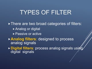 TYPES OF FILTER
There are two broad categories of filters:
 Analog or digital
 Passive or active
Analog filters: designed to process
analog signals
Digital filters: process analog signals using
digital signals
 