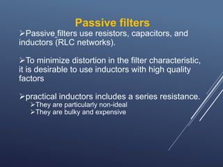 Passive filters
Passive filters use resistors, capacitors, and
inductors (RLC networks).
To minimize distortion in the filter characteristic,
it is desirable to use inductors with high quality
factors
practical inductors includes a series resistance.
They are particularly non-ideal
They are bulky and expensive
 