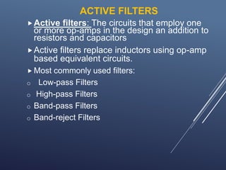 ACTIVE FILTERS
Active filters: The circuits that employ one
or more op-amps in the design an addition to
resistors and capacitors
Active filters replace inductors using op-amp
based equivalent circuits.
 Most commonly used filters:
o Low-pass Filters
o High-pass Filters
o Band-pass Filters
o Band-reject Filters
 